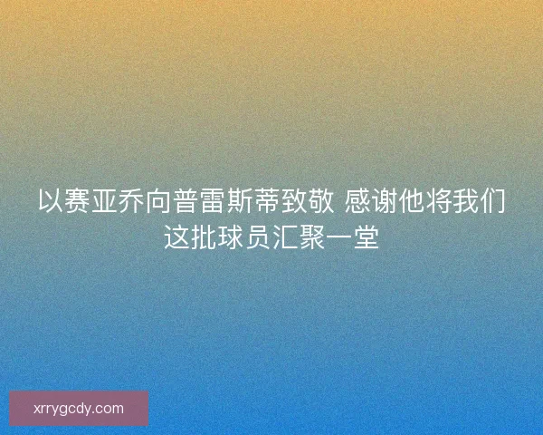 以赛亚乔向普雷斯蒂致敬 感谢他将我们这批球员汇聚一堂