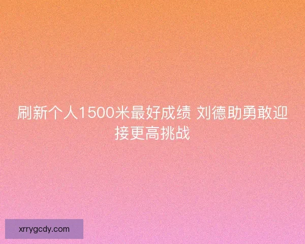 刷新个人1500米最好成绩 刘德助勇敢迎接更高挑战 刷新个人1500米最好成绩 刘德助勇敢迎接更高挑战