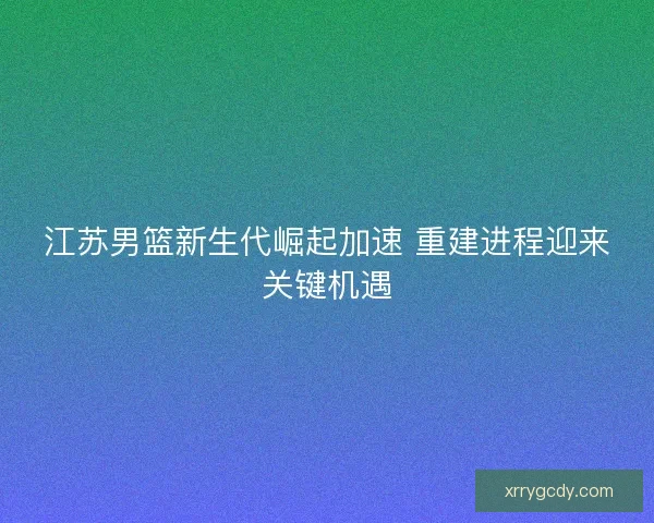 江苏男篮新生代崛起加速 重建进程迎来关键机遇
