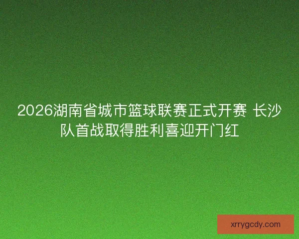 2026湖南省城市篮球联赛正式开赛 长沙队首战取得胜利喜迎开门红