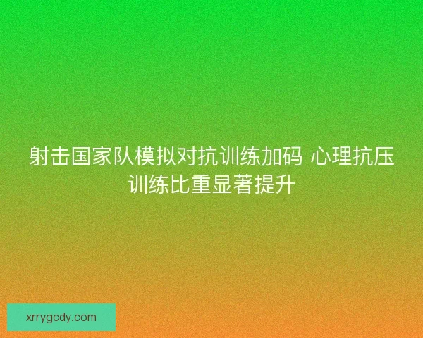 射击国家队模拟对抗训练加码 心理抗压训练比重显著提升