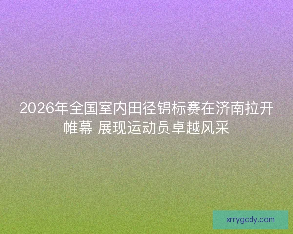 2026年全国室内田径锦标赛在济南拉开帷幕 展现运动员卓越风采 2026年全国室内田径锦标赛在济南拉开帷幕 展现运动员卓越风采