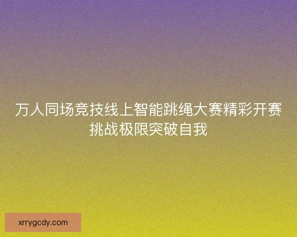 万人同场竞技线上智能跳绳大赛精彩开赛挑战极限突破自我