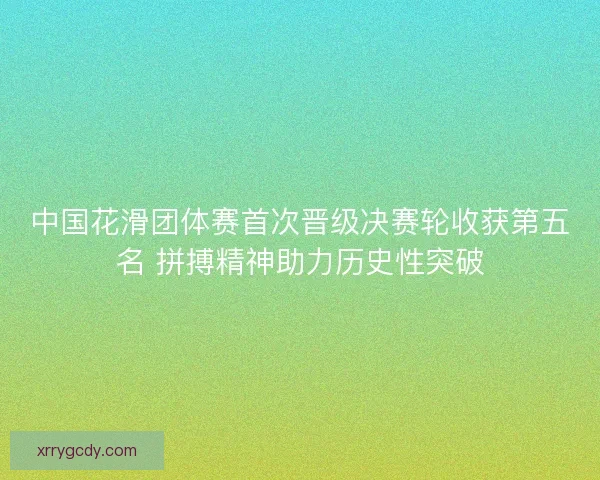 中国花滑团体赛首次晋级决赛轮收获第五名 拼搏精神助力历史性突破 中国花滑团体赛首次晋级决赛轮收获第五名 拼搏精神助力历史性突破