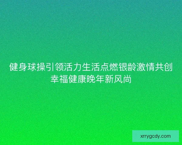 健身球操引领活力生活点燃银龄激情共创幸福健康晚年新风尚 健身球操引领活力生活点燃银龄激情共创幸福健康晚年新风尚