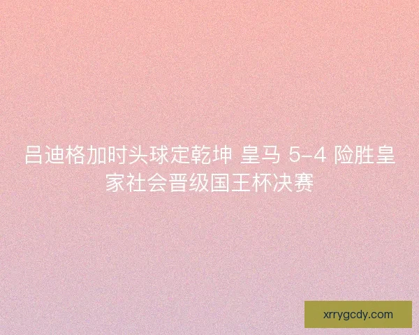 吕迪格加时头球定乾坤 皇马 5-4 险胜皇家社会晋级国王杯决赛