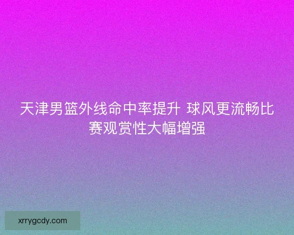 天津男篮外线命中率提升 球风更流畅比赛观赏性大幅增强 天津男篮外线命中率提升 球风更流畅比赛观赏性大幅增强