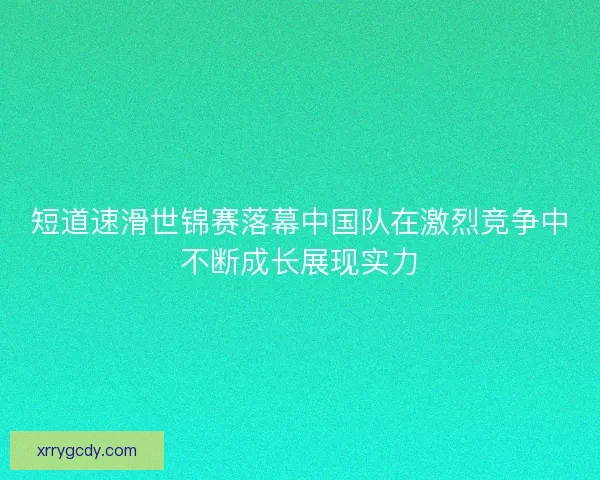 短道速滑世锦赛落幕中国队在激烈竞争中不断成长展现实力 短道速滑世锦赛落幕中国队在激烈竞争中不断成长展现实力
