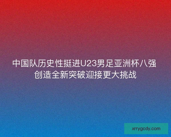 中国队历史性挺进U23男足亚洲杯八强 创造全新突破迎接更大挑战