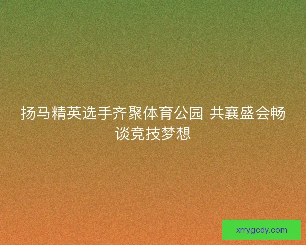 扬马精英选手齐聚体育公园 共襄盛会畅谈竞技梦想