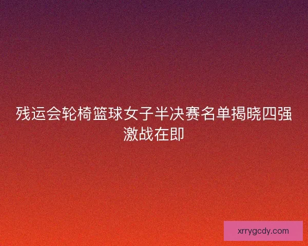 残运会轮椅篮球女子半决赛名单揭晓四强激战在即