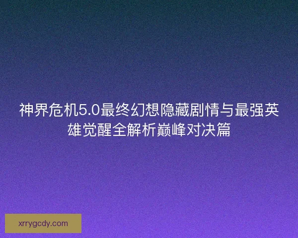 神界危机5.0最终幻想隐藏剧情与最强英雄觉醒全解析巅峰对决篇