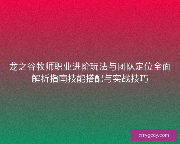 龙之谷牧师职业进阶玩法与团队定位全面解析指南技能搭配与实战技巧 龙之谷牧师职业进阶玩法与团队定位全面解析指南技能搭配与实战技巧