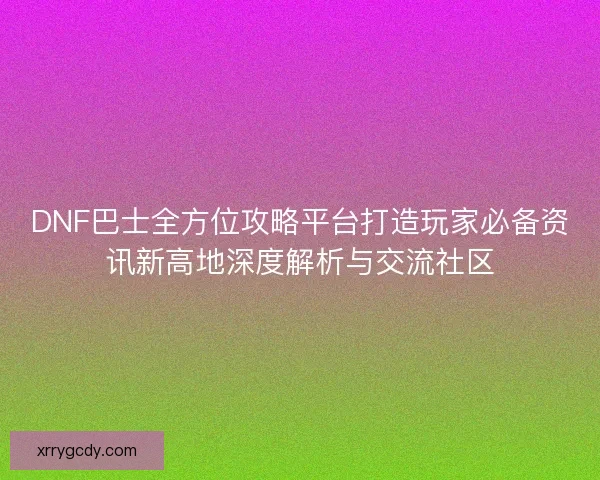 DNF巴士全方位攻略平台打造玩家必备资讯新高地深度解析与交流社区