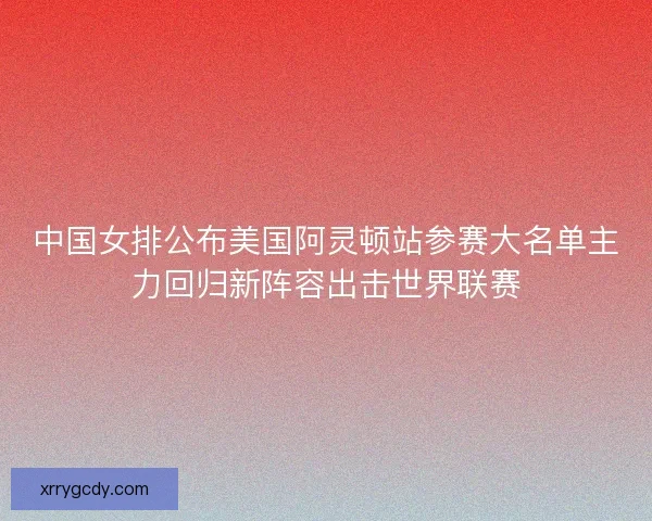 中国女排公布美国阿灵顿站参赛大名单主力回归新阵容出击世界联赛