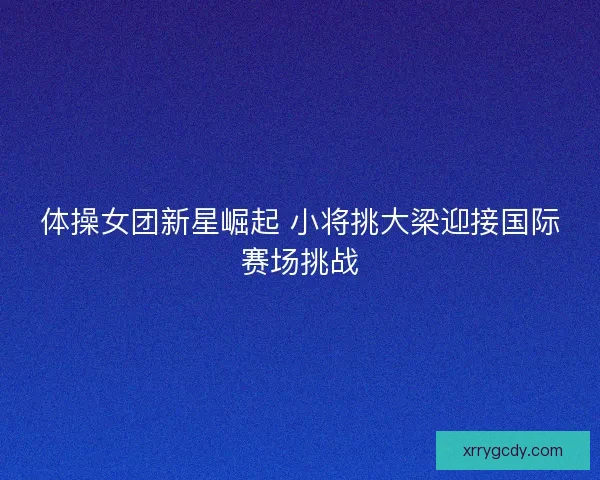 体操女团新星崛起 小将挑大梁迎接国际赛场挑战