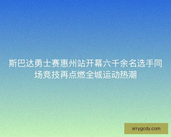 斯巴达勇士赛惠州站开幕六千余名选手同场竞技再点燃全城运动热潮