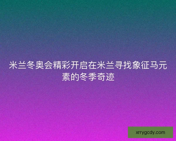 米兰冬奥会精彩开启在米兰寻找象征马元素的冬季奇迹