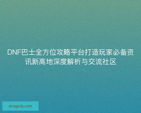 DNF巴士全方位攻略平台打造玩家必备资讯新高地深度解析与交流社区