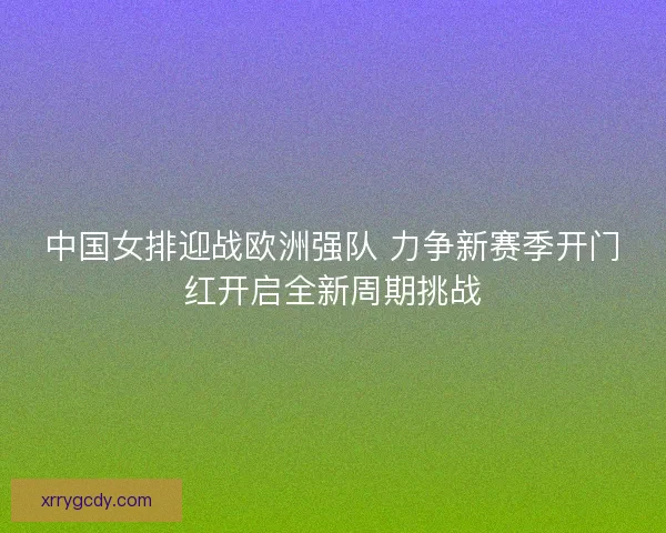 中国女排迎战欧洲强队 力争新赛季开门红开启全新周期挑战 中国女排迎战欧洲强队 力争新赛季开门红开启全新周期挑战