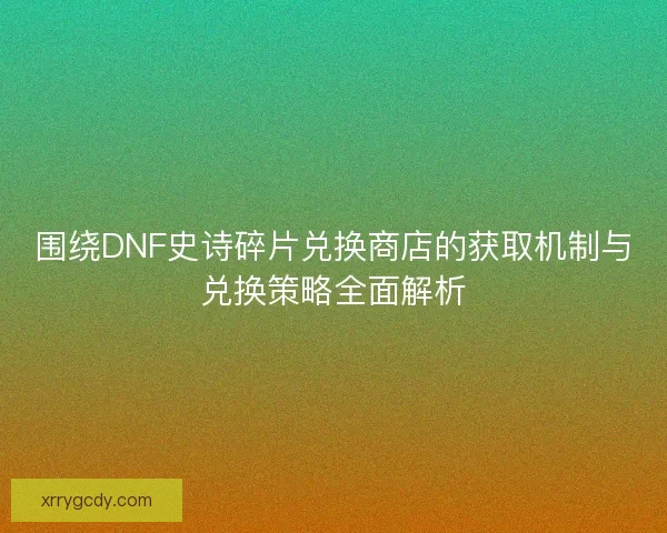 围绕DNF史诗碎片兑换商店的获取机制与兑换策略全面解析 围绕DNF史诗碎片兑换商店的获取机制与兑换策略全面解析