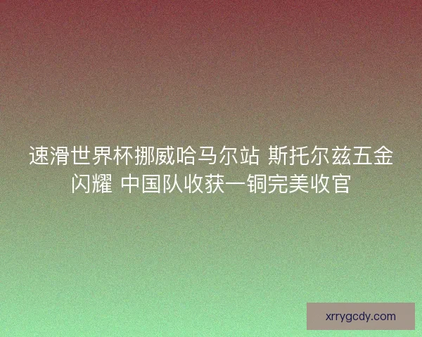 速滑世界杯挪威哈马尔站 斯托尔兹五金闪耀 中国队收获一铜完美收官 速滑世界杯挪威哈马尔站 斯托尔兹五金闪耀 中国队收获一铜完美收官