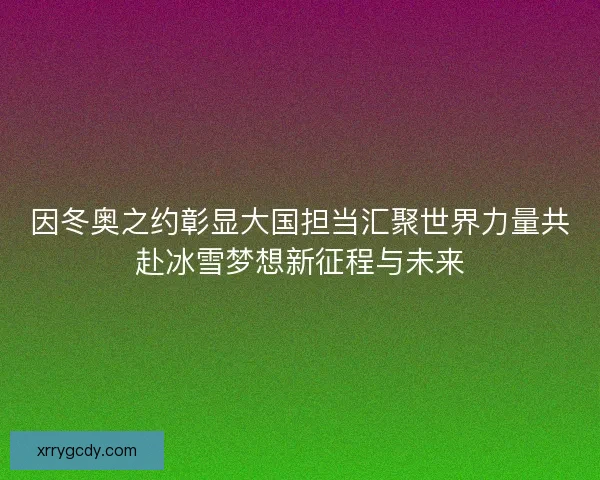 因冬奥之约彰显大国担当汇聚世界力量共赴冰雪梦想新征程与未来
