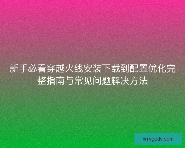 新手必看穿越火线安装下载到配置优化完整指南与常见问题解决方法