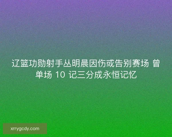 辽篮功勋射手丛明晨因伤或告别赛场 曾单场 10 记三分成永恒记忆