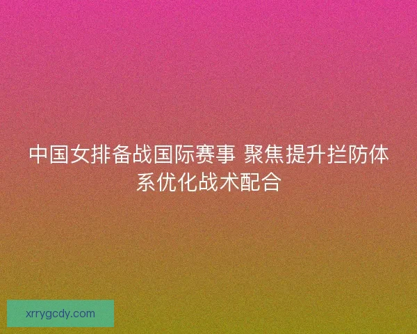 中国女排备战国际赛事 聚焦提升拦防体系优化战术配合
