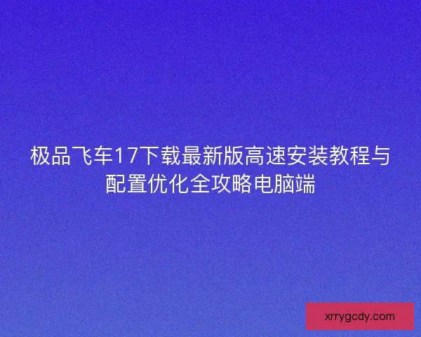 极品飞车17下载最新版高速安装教程与配置优化全攻略电脑端